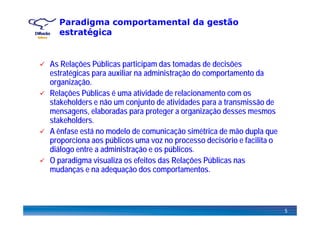 Paradigma comportamental da gestão
estratégicag
A R l õ Públi ti i d t d d d i õAs Relações Públicas participam das tomadas de decisões
estratégicas para auxiliar na administração do comportamento da
organização.
Relações Públicas é uma atividade de relacionamento com os
stakeholders e não um conjunto de atividades para a transmissão de
mensagens, elaboradas para proteger a organização desses mesmosmensagens, elaboradas para proteger a organização desses mesmos
stakeholders.
A ênfase está no modelo de comunicação simétrica de mão dupla que
proporciona aos públicos ma o no processo decisório e facilita oproporciona aos públicos uma voz no processo decisório e facilita o
diálogo entre a administração e os públicos.
O paradigma visualiza os efeitos das Relações Públicas nasp g ç
mudanças e na adequação dos comportamentos.
5
 
