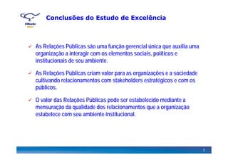 Conclusões do Estudo de Excelência
As Relações Públicas são uma função gerencial única que auxilia uma
organização a interagir com os elementos sociais, políticos e
institucionais de seu ambiente.institucionais de seu ambiente.
As Relações Públicas criam valor para as organizações e a sociedade
cultivando relacionamentos com stakeholders estratégicos e com oscultivando relacionamentos com stakeholders estratégicos e com os
públicos.
O alor das Relações Públicas pode ser estabelecido mediante aO valor das Relações Públicas pode ser estabelecido mediante a
mensuração da qualidade dos relacionamentos que a organização
estabelece com seu ambiente institucional.
7
 