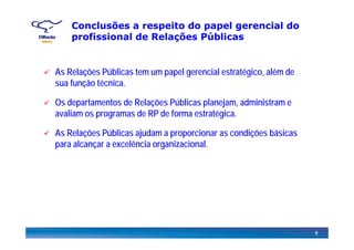 Conclusões a respeito do papel gerencial do
profissional de Relações Públicasprofissional de Relações Públicas
As Relações Públicas tem um papel gerencial estratégico, além de
sua função técnica.
Os departamentos de Relações Públicas planejam, administram e
avaliam os programas de RP de forma estratégica.
As Relações Públicas ajudam a proporcionar as condições básicas
para alcançar a excelência organizacional.
9
 