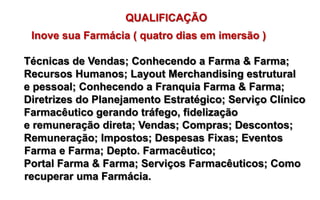 QUALIFICAÇÃO
 Inove sua Farmácia ( quatro dias em imersão )

Técnicas de Vendas; Conhecendo a Farma & Farma;
Recursos Humanos; Layout Merchandising estrutural
e pessoal; Conhecendo a Franquia Farma & Farma;
Diretrizes do Planejamento Estratégico; Serviço Clínico
Farmacêutico gerando tráfego, fidelização
e remuneração direta; Vendas; Compras; Descontos;
Remuneração; Impostos; Despesas Fixas; Eventos
Farma e Farma; Depto. Farmacêutico;
Portal Farma & Farma; Serviços Farmacêuticos; Como
recuperar uma Farmácia.
 