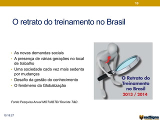 O retrato do treinamento no Brasil 
• As novas demandas sociais 
• A presença de várias gerações no local 
de trabalho 
• Uma sociedade cada vez mais sedenta 
por mudanças 
• Desafio da gestão do conhecimento 
• O fenômeno da Globalização 
Fonte:Pesquisa Anual MOT/ABTD/ Revista T&D 
10 
10:18:27 
 