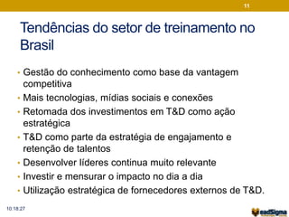 11 
Tendências do setor de treinamento no 
Brasil 
• Gestão do conhecimento como base da vantagem 
competitiva 
• Mais tecnologias, mídias sociais e conexões 
• Retomada dos investimentos em T&D como ação 
estratégica 
• T&D como parte da estratégia de engajamento e 
retenção de talentos 
• Desenvolver líderes continua muito relevante 
• Investir e mensurar o impacto no dia a dia 
• Utilização estratégica de fornecedores externos de T&D. 
10:18:27 
 