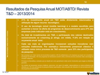 12 
Resultados da Pesquisa Anual MOT/ABTD/ Revista 
T&D – 2013/2014 
1. Mais tecnologias, mídias sociais e conexões 
 21% do investimento anual em T&D estão diretamente relacionados à 
utilização de algum recurso tecnológico. 
 O uso da tecnologia móvel (mobile learning) é o modelo escolhido para 
aumentar e inovar na oferta de programas de desenvolvimento para 27% das 
empresas (este indicador está em crescimento); 
 Do total de investimentos em T&D, a participação dos valores destinados 
exclusivamente ao e-learning já atinge, em média, 11,8% em relação ao 
orçamento anual total; 
 Cada vez mais as organizações incorporam soluções inovadoras com 
soluções tradicionais. Por exemplo,o treinamento presencial clássico é 
utilizado como único processo de T&D somente para 23% dos participantes 
da pesquisa; 
 Nas empresas com maior número de funcionários (superior a 50 mil profissionais) e em empresas que atuam em consultoria e 
tecnologia da informação, 10% dos programas de treinamento ocorrem online, de forma síncrona (incluindo chats e tecnologia de 
conexão multiponto). 
 Princípios de Storytelling e soluções que se classifi-cam como gamefication estão sendo introduzidos para engajar as diferentes 
gerações. 
 Os modelos de treinamento remoto,a distância, assíncrono, com apoio de satélite, videoconferência ou áudio-conferência são 
utilizados por 16% dos participantes da pesquisa.Nestas organizações, estas soluções são utilizadas em aproximadamente 35% 
dos programas de treinamento. 
10:18:27 
 