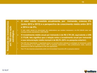 13 
1. Retomada dos investimentos 
em T&D como ação 
estratégica. 
 O valor médio investido anualmente, por treinando, cresceu 6% 
(entre 2012 e 2013) e a perspectiva de crescimento médio entre 2013 
e 2014 é de 9%; 
 O valor médio mensal de remuneração dos colaboradores que recebem treinamento é de R$ 5.524,00 (valor sem 
encargos sociais), equivalentes a US$ 2.500,00; 
 O investimento médio anual por treinando é de R$ 4.781,00, equivalente a US$ 
2.175,00. Isto significa que a relação entre o investimento anual por treinando 
e sua remuneração média mensal é de 86,5% (82% na pesquisa anterior); 
 Para 55% dos respondentes, a organização possui um executivo-sênior dedicado às estratégias de treinamento, gestão 
do conhecimento ou de capital humano (45% na pesquisa anterior).Este ). Este profissional,em média, reporta-se 
diretamente ao CEO da organização em 25% das organizações; 
 Para 11% das empresas pesquisadas,existe uma Universidade Corporativa (8% na pesquisa anterior) 
10:18:27 
 