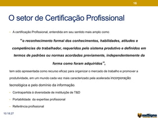 O setor de Certificação Profissional 
• A certificação Profissional, entendida em seu sentido mais amplo como 
“o reconhecimento formal dos conhecimentos, habilidades, atitudes e 
competências do trabalhador, requeridos pelo sistema produtivo e definidos em 
termos de padrões ou normas acordadas previamente, independentemente da 
forma como foram adquiridos”, 
tem sido apresentada como recurso eficaz para organizar o mercado de trabalho e promover a 
produtividade, em um mundo cada vez mais caracterizado pela acelerada incorporação 
tecnológica e pelo domínio da informação. 
• Contrapartida à diversidade de instituiçõe de T&D 
• Portabilidade da expertise profissional 
• Referência profissional 
16 
10:18:27 
 