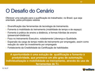 O Desafio do Cenário 
Oferecer uma solução para a qualificação do trabalhador, no Brasil, que seja 
orientado pelos principais vetores 
• Diversificação das ferramentas de tecnologia de treinamento. 
• Fomento à mobilidade do treinamento (mobilidade de tempo e de espaço) 
• Fomento à prática de ensino a distância, e formas híbridas de ensino 
(presencial+distância) 
• Foco no treinamento Executivo, notadamente Liderança e Qualidade. 
• Expansão da carga de tempo médio de treinamento por empregado, assim como 
redução do valor do investimento por empregado 
• Fortaleciento da Credibilidade da Certificação de habilidades 
A oportunidade é uma solução de qualificação e fomento à 
produtividade, que promova um alto grau de automação, 
individualização e mobilididade ao treinamento, através do uso de 
ferramentas de T.I. 
17 
10:18:27 
 