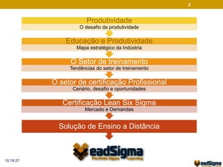 2 
Produtividade 
O desafio da produtividade 
Educação e Produtividade 
Mapa estratégico da Indústria 
O Setor de treinamento 
Tendências do setor de treinamento 
O setor de certificação Profissional 
Cenário, desafio e oportunidades 
Certificação Lean Six Sigma 
Mercado e Demandas 
Solução de Ensino a Distância 
10:18:27 
 