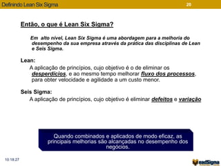 Definindo Lean Six Sigma 
Então, o que é Lean Six Sigma? 
Em alto nível, Lean Six Sigma é uma abordagem para a melhoria do 
desempenho da sua empresa através da prática das disciplinas de Lean 
e Seis Sigma. 
Lean: 
A aplicação de princípios, cujo objetivo é o de eliminar os 
desperdícios, e ao mesmo tempo melhorar fluxo dos processos, 
para obter velocidade e agilidade a um custo menor. 
Seis Sigma: 
A aplicação de princípios, cujo objetivo é eliminar defeitos e variação 
Quando combinados e aplicados de modo eficaz, as 
principais melhorias são alcançadas no desempenho dos 
negócios. 
20 
10:18:27 
 