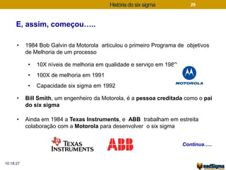 História do six sigma 
E, assim, começou….. 
10:18:27 
29 
• 1984 Bob Galvin da Motorola articulou o primeiro Programa de objetivos 
de Melhoria de um processo 
• 10X níveis de melhoria em qualidade e serviço em 1989 
• 100X de melhoria em 1991 
• Capacidade six sigma em 1992 
• Bill Smith, um engenheiro da Motorola, é a pessoa creditada como o pai 
do six sigma 
• Ainda em 1984 a Texas Instruments, e ABB trabalham em estreita 
colaboração com a Motorola para desenvolver o six sigma 
Continua….. 
 