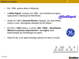 História do six sigma 
10:18:27 
30 
• Em 1994 peritos deixm a Motorola 
• A Allied Signal começa, em 1995, uma iniciativa six sigma 
capturando o interesse de Wall Street. 
• Ainda em 1995 a General Electric, liderada por Jack Welch, 
iniciou a mais abrangente utilização do Six Sigma 
• Em 2011 a ISO instituiu a norma ISO 13053 – Quantitative 
Method in process improvement – six sigma, para 
padronização da metodologia six sigma 
• Hoje em dia: o six sigma abrange setores em todo o mundo 
 