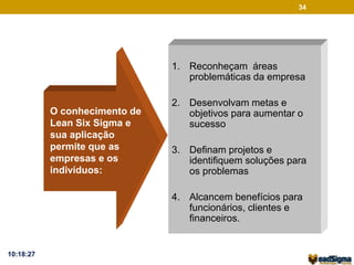 O conhecimento de 
Lean Six Sigma e 
sua aplicação 
permite que as 
empresas e os 
indivíduos: 
34 
1. Reconheçam áreas 
problemáticas da empresa 
2. Desenvolvam metas e 
objetivos para aumentar o 
sucesso 
3. Definam projetos e 
identifiquem soluções para 
os problemas 
4. Alcancem benefícios para 
funcionários, clientes e 
financeiros. 
10:18:27 
 