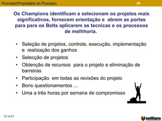 Promotor/Proprietário do Processo 
Os Champions identificam e selecionam os projetos mais 
significativos, fornecem orientação e abrem as portas 
para para os Belts aplicarem as tecnicas e os processos 
10:18:27 
36 
de melhhoria. 
• Seleção de projetos, controle, execução, implementação 
e realização dos ganhos 
• Selecção de projetos 
• Obtenção de recursos para o projeto e eliminação de 
barreiras 
• Participação em todas as revisões do projeto 
• Bons questionamentos ... 
• Uma a três horas por semana de compromisso 
 