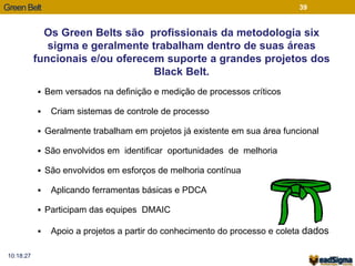 Green Belt 
 Bem versados na definição e medição de processos críticos 
 Criam sistemas de controle de processo 
 Geralmente trabalham em projetos já existente em sua área funcional 
 São envolvidos em identificar oportunidades de melhoria 
 São envolvidos em esforços de melhoria contínua 
 Aplicando ferramentas básicas e PDCA 
 Participam das equipes DMAIC 
 Apoio a projetos a partir do conhecimento do processo e coleta dados 
10:18:27 
39 
Os Green Belts são profissionais da metodologia six 
sigma e geralmente trabalham dentro de suas áreas 
funcionais e/ou oferecem suporte a grandes projetos dos 
Black Belt. 
 
