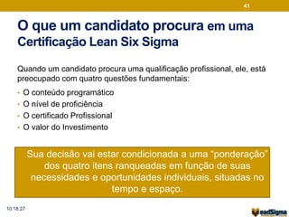 O que um candidato procura em uma 
Certificação Lean Six Sigma 
Quando um candidato procura uma qualificação profissional, ele, está 
preocupado com quatro questões fundamentais: 
• O conteúdo programático 
• O nível de proficiência 
• O certificado Profissional 
• O valor do Investimento 
• Sua decisão vai estar condicionada a uma “ponderação” 
dos quatro itens ranqueadas em função de suas 
necessidades e oportunidades individuais, situadas no 
tempo e espaço. 
41 
10:18:27 
 