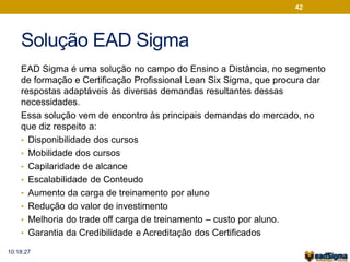 Solução EAD Sigma 
42 
EAD Sigma é uma solução no campo do Ensino a Distância, no segmento 
de formação e Certificação Profissional Lean Six Sigma, que procura dar 
respostas adaptáveis às diversas demandas resultantes dessas 
necessidades. 
Essa solução vem de encontro às principais demandas do mercado, no 
que diz respeito a: 
• Disponibilidade dos cursos 
• Mobilidade dos cursos 
• Capilaridade de alcance 
• Escalabilidade de Conteudo 
• Aumento da carga de treinamento por aluno 
• Redução do valor de investimento 
• Melhoria do trade off carga de treinamento – custo por aluno. 
• Garantia da Credibilidade e Acreditação dos Certificados 
10:18:27 
 