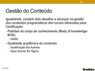 Gestão do Conteúdo 
Igualmente, existem dois desafios a alcançar na gestão 
dos conteúdos programáticos dos cursos oferecidos para 
Certificação. 
• Padrões do corpo de conhecimento (Body of knowlwdge- 
BOK) 
• IASSC 
• Qualidade acadêmica do conteúdo 
• Qualificação dos Autores 
• Open Source Six Sigma 
45 
10:18:27 
 