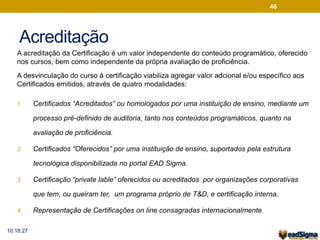 Acreditação 
A acreditação da Certificação é um valor independente do conteúdo programático, oferecido 
nos cursos, bem como independente da própria avaliação de proficiência. 
A desvinculação do curso à certificação viabiliza agregar valor adcional e/ou específico aos 
Certificados emitidos, através de quatro modalidades: 
1. Certificados “Acreditados” ou homologados por uma instituição de ensino, mediante um 
processo pré-definido de auditoria, tanto nos conteúdos programáticos, quanto na 
avaliação de proficiência. 
2. Certificados “Oferecidos” por uma instituição de ensino, suportados pela estrutura 
tecnológica disponibilizada no portal EAD Sigma. 
3. Certificação “private lable” oferecidos ou acreditados por organizações corporativas 
que tem, ou queiram ter, um programa próprio de T&D, e certificação interna. 
4. Representação de Certificações on line consagradas internacionalmente. 
46 
10:18:27 
 