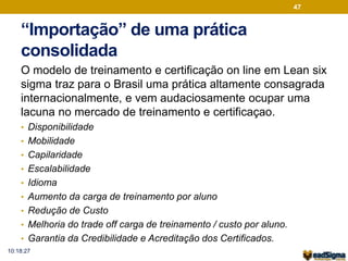 47 
“Importação” de uma prática 
consolidada 
O modelo de treinamento e certificação on line em Lean six 
sigma traz para o Brasil uma prática altamente consagrada 
internacionalmente, e vem audaciosamente ocupar uma 
lacuna no mercado de treinamento e certificaçao. 
• Disponibilidade 
• Mobilidade 
• Capilaridade 
• Escalabilidade 
• Idioma 
• Aumento da carga de treinamento por aluno 
• Redução de Custo 
• Melhoria do trade off carga de treinamento / custo por aluno. 
• Garantia da Credibilidade e Acreditação dos Certificados. 
10:18:27 
 
