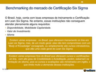 Benchmarking do mercado de Certificação Six Sigma 
O Brasil, hoje, conta com boas empresas de treinamento e Certificação 
em Lean Six Sigma. No entanto, essas instituições não conseguem 
atender plenamente alguns requisitos: 
 Disponibilidade, Mobilidade Capilaridade. 
 Valor de Investimento 
Existem várias empresas , no Brasil, que oferecem treinamento on line em 
Lean six Sigma, mas, de um modo geral, elas não tem compromisso com um 
“Body of Knowledge” consagrado, ou simplesmente são cursos introdutórios, 
que dão uma visão geral do Lean Six Sigma 
 Idioma 
48 
Existem várias empresas fora do Brasil que oferecem cursos e certificações 
on line, com alto grau de Credibilidade e Acreditação, porém, esbarram na 
limitação do idioma, pois os cursos e avaliações são ministrados em inglês, o 
que limita muito a demanda dessas instituições. 
10:18:27 
 