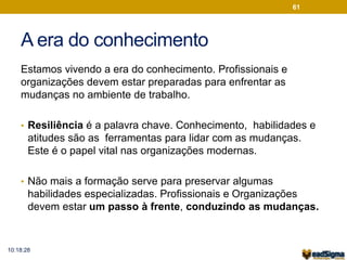 A era do conhecimento 
Estamos vivendo a era do conhecimento. Profissionais e 
organizações devem estar preparadas para enfrentar as 
mudanças no ambiente de trabalho. 
61 
• Resiliência é a palavra chave. Conhecimento, habilidades e 
atitudes são as ferramentas para lidar com as mudanças. 
Este é o papel vital nas organizações modernas. 
• Não mais a formação serve para preservar algumas 
habilidades especializadas. Profissionais e Organizações 
devem estar um passo à frente, conduzindo as mudanças. 
10:18:28 
 