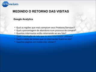 MEDINDO O RETORNO DAS VISITAS
Google Analytics
• Qual as regiões que mais compram seus Produtos/Serviços?
• Qual a porcentagem de abandono num processo de compra?
• Quantos internautas estão retornando ao seu Site?
• Qual a resolução de tela que os seus internautas utilizam?
• Qual a média de tempo que os internautas ficam no site?
• Quantas páginas em média eles visitam?
 