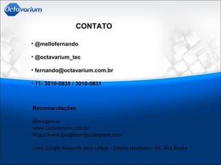 CONTATO
• @mellofernando
• @octavarium_tec
• fernando@octavarium.com.br
• 11- 3010-0835 / 3010-0831
Recomendações
@ericgomes
www.Octavarium.com.br
http://www.googlevarejo.blogspot.com
Livro Google Adwords para Leigos – Howie Jacobson – Ed. Alta Books
 