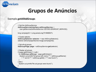 Grupos de Anúncios
Exemplo getAllAdGroups
// Get the AdGroupService.
      AdGroupServiceInterface adGroupService =
          user.getService(AdWordsService.V201003.ADGROUP_SERVICE);
      long campaignId = Long.parseLong("51898803");
      // Create selector.
      AdGroupSelector selector = new AdGroupSelector();
      selector.setCampaignIds(new long[] {campaignId});
      // Get all ad groups.
      AdGroupPage page = adGroupService.get(selector);
      // Display ad groups.
      if (page.getEntries() != null) {
        for (AdGroup adGroup : page.getEntries()) {
          System.out.println("Ad group with name "" + adGroup.getName()
              + "" and id "" + adGroup.getId() + "" was found.");
        }
      } else {
        System.out.println("No ad groups were found.");
      }
 