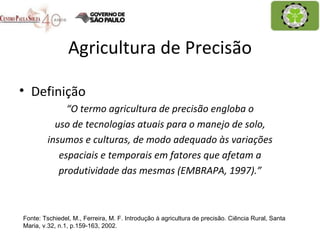 Agricultura de Precisão Definição “ O termo agricultura de precisão engloba o uso de tecnologias atuais para o manejo de solo, insumos e culturas, de modo adequado às variações espaciais e temporais em fatores que afetam a produtividade das mesmas (EMBRAPA, 1997).” Fonte: Tschiedel, M., Ferreira, M. F. Introdução à agricultura de precisão. Ciência Rural, Santa Maria, v.32, n.1, p.159-163, 2002. 