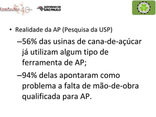 Realidade da AP (Pesquisa da USP) 56% das usinas de cana-de-açúcar já utilizam algum tipo de ferramenta de AP; 94% delas apontaram como problema a falta de mão-de-obra qualificada para AP. 
