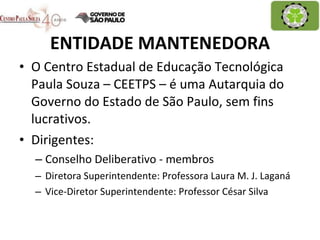 ENTIDADE MANTENEDORA O Centro Estadual de Educação Tecnológica Paula Souza – CEETPS – é uma Autarquia do Governo do Estado de São Paulo, sem fins lucrativos.  Dirigentes: Conselho Deliberativo - membros Diretora Superintendente: Professora Laura M. J. Laganá Vice-Diretor Superintendente: Professor César Silva 