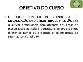 OBJETIVO DO CURSO O CURSO SUPERIOR DE TECNOLOGIA DE  MECANIZAÇÃO EM AGRICULTURA DE PRECISÃO  visa qualificar profissionais para atuarem nas áreas de mecanização agrícola e agricultura de precisão nos diferentes ramos da produção e de empresas do setor agrícola brasileiro.  