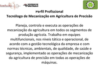 Perfil Profissional Tecnólogo de Mecanização em Agricultura de Precisão Planeja, controla e executa as operações de mecanização da agricultura em todos os segmentos de produção agrícola. Trabalha em equipes multifuncionais, nos níveis tático e operacional, de acordo com a gestão tecnológica da empresa e com normas técnicas, ambientais, de qualidade, de saúde e segurança, implementado as operações de mecanização da agricultura de precisão em todas as operações de máquinas. 