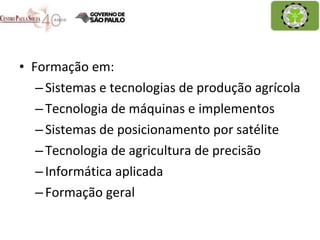 Formação em: Sistemas e tecnologias de produção agrícola Tecnologia de máquinas e implementos Sistemas de posicionamento por satélite Tecnologia de agricultura de precisão Informática aplicada Formação geral 