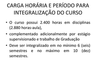 CARGA HORÁRIA E PERÍODO PARA INTEGRALIZAÇÃO DO CURSO O curso possui 2.400 horas em disciplinas (2.880 horas-aula),  complementado adicionalmente por estágio supervisionado e trabalho de Graduação Deve ser integralizado em no mínimo 6 (seis) semestres e no máximo em 10 (dez) semestres. 