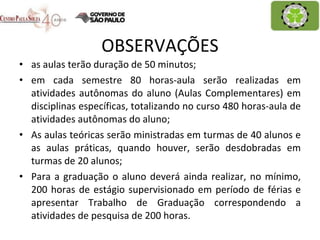 OBSERVAÇÕES as aulas terão duração de 50 minutos; em cada semestre 80 horas-aula serão realizadas em atividades autônomas do aluno (Aulas Complementares) em disciplinas específicas, totalizando no curso 480 horas-aula de atividades autônomas do aluno; As aulas teóricas serão ministradas em turmas de 40 alunos e as aulas práticas, quando houver, serão desdobradas em turmas de 20 alunos; Para a graduação o aluno deverá ainda realizar, no mínimo, 200 horas de estágio supervisionado em período de férias e apresentar Trabalho de Graduação correspondendo a atividades de pesquisa de 200 horas. 