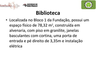 Biblioteca Localizada no Bloco 1 da Fundação, possui um espaço físico de 78,32 m 2 , construída em alvenaria, com piso em granilite, janelas basculantes com cortina, uma porta de entrada e pé direito de 3,35m e instalação elétrica 