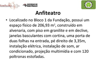 Anfiteatro Localizado no Bloco 1 da Fundação, possui um espaço físico de 206,93 m 2 , construído em alvenaria, com piso em granilite e em declive, janelas basculantes com cortina, uma porta de duas folhas na entrada, pé direito de 3,35m, instalação elétrica, instalação de som, ar condicionado, projeção multimídia e com 120 poltronas estofadas. 