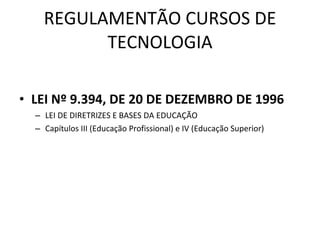 REGULAMENTÃO CURSOS DE TECNOLOGIA LEI Nº 9.394, DE 20 DE DEZEMBRO DE 1996 LEI DE DIRETRIZES E BASES DA EDUCAÇÃO Capítulos III (Educação Profissional) e IV (Educação Superior) 