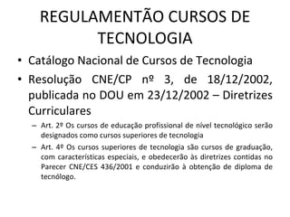 REGULAMENTÃO CURSOS DE TECNOLOGIA Catálogo Nacional de Cursos de Tecnologia Resolução CNE/CP nº 3, de 18/12/2002, publicada no DOU em 23/12/2002 – Diretrizes Curriculares Art. 2º Os cursos de educação profissional de nível tecnológico serão designados como cursos superiores de tecnologia Art. 4º Os cursos superiores de tecnologia são cursos de graduação, com características especiais, e obedecerão às diretrizes contidas no Parecer CNE/CES 436/2001 e conduzirão à obtenção de diploma de tecnólogo. 