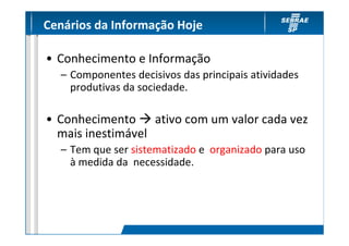 Cenários da Informação Hoje

• Conhecimento e Informação
  – Componentes decisivos das principais atividades
    produtivas da sociedade.

• Conhecimento ativo com um valor cada vez
  mais inestimável
  – Tem que ser sistematizado e organizado para uso
    à medida da necessidade.
 