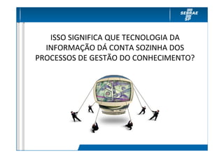 ISSO SIGNIFICA QUE TECNOLOGIA DA
  INFORMAÇÃO DÁ CONTA SOZINHA DOS
PROCESSOS DE GESTÃO DO CONHECIMENTO?
 