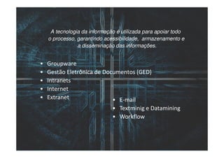 A tecnologia da informação é utilizada para apoiar todo
    o processo, garantindo acessibilidade, armazenamento e
                a disseminação das informações.


•   Groupware
•   Gestão Eletrônica de Documentos (GED)
•   Intranets
•   Internet
•   Extranet                • E-mail
                              • Textminig e Datamining
                              • Workflow
 