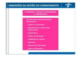 DIMENSÕES DA GESTÃO DO CONHECIMENTO

           2ª DIMENSÃO - SISTEMAS DE INFORMAÇÃO
                     & COMUNICAÇÃO


             Esta dimensão contempla questões
            relacionadas a:
             . Canais de comunicação
             . Mapeamento do conhecimento
               organizacional
             . Transparência
             . Política de informação
             . Usabilidade de sistemas
             . Taxonomia
             . Segurança de Informação
             . Espaços colaborativos
 