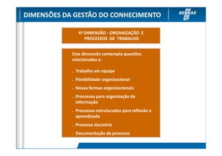 DIMENSÕES DA GESTÃO DO CONHECIMENTO

               4ª DIMENSÃO - ORGANIZAÇÃO E
                  PROCESSOS DE TRABALHO


            Esta dimensão contempla questões
            relacionadas a:

            . Trabalho em equipe
            . Flexibilidade organizacional
            . Novas formas organizacionais
            . Processos para organização da
              informação
            . Processos estruturados para reflexão e
              aprendizado
            . Processo decisório
            . Documentação de processo
 