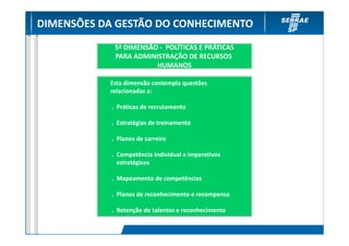 DIMENSÕES DA GESTÃO DO CONHECIMENTO
             5ª DIMENSÃO - POLÍTICAS E PRÁTICAS
             PARA ADMINISTRAÇÃO DE RECURSOS
                        HUMANOS

           Esta dimensão contempla questões
           relacionadas a:

            . Práticas de recrutamento

            . Estratégias de treinamento

            . Planos de carreira

            . Competência individual e imperativos
              estratégicos

            . Mapeamento de competências

            . Planos de reconhecimento e recompensa

            . Retenção de talentos e reconhecimento
 