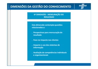 DIMENSÕES DA GESTÃO DO CONHECIMENTO

              6ª DIMENSÃO - MENSURAÇÃO DO
                       RESULTADO


            Esta dimensão contempla questões
            relacionadas a:

            . Perspectivas para mensuração do
              resultado

            . Foco no impacto nos clientes

            . Impacto e uso dos sistemas de
              informação

            . Avaliação de competências individuais
              e organizacionais
 