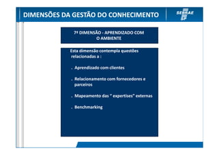 DIMENSÕES DA GESTÃO DO CONHECIMENTO

             7ª DIMENSÃO - APRENDIZADO COM
                       O AMBIENTE

            Esta dimensão contempla questões
            relacionadas a :

            . Aprendizado com clientes

            . Relacionamento com fornecedores e
              parceiros

            . Mapeamento das “ expertises” externas

            . Benchmarking
 