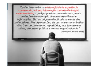 “Conhecimento é uma mistura fluida de experiência
    condensada, valores, informação contextual e insight
  experimentado, a qual proporciona uma estrutura para a
      avaliação e incorporação de novas experiências e
   informações. Ele tem origem e é aplicado na mente dos
conhecedores. Nas organizações, ele costuma estar embutido
  não só em documentos ou repositórios, mas também em
   rotinas, processos, práticas e normas organizacionais.”
                                       (Davenport, Prusak; 1998)
 