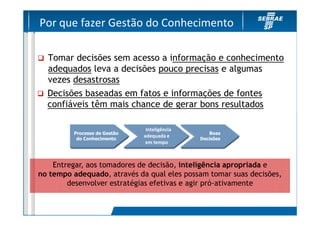 Por que fazer Gestão do Conhecimento

  Tomar decisões sem acesso a informação e conhecimento
  adequados leva a decisões pouco precisas e algumas
  vezes desastrosas
  Decisões baseadas em fatos e informações de fontes
  confiáveis têm mais chance de gerar bons resultados

                               Inteligência
         Processo de Gestão                      Boas
                              adequada e
          do Conhecimento                     Decisões
                               em tempo



    Entregar, aos tomadores de decisão, inteligência apropriada e
no tempo adequado, através da qual eles possam tomar suas decisões,
        desenvolver estratégias efetivas e agir pró-ativamente
 