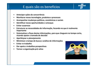 E quais são os benefícios

•   Antecipar ações da concorrência
•   Monitorar novas tecnologias, produtos e processos
•   Acompanhar mudanças políticas, econômicas e sociais
•   Identificar novas oportunidades e ameaças
•   Evitar surpresas
•   Estruturar as necessidades de informação, focando no que é realmente
    importante
•   Sistematizar o fluxo destas informações, para que cheguem no tempo certo,
    visando apoiar a tomada de decisão
•   Aperfeiçoar o planejamento
•   Minimizar o tempo de busca e análise de informações
•   Evitar re-trabalho
•   Dar apoio a trabalhos prospectivos
•   Tornar a organização pró–ativa
 